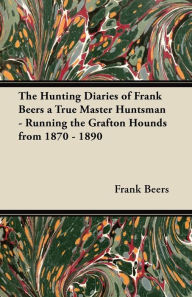 Title: The Hunting Diaries of Frank Beers a True Master Huntsman - Running the Grafton Hounds from 1870 - 1890, Author: Frank Beers