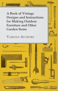 Title: A Book of Vintage Designs and Instructions for Making Outdoor Furniture and Other Garden Items, Author: Various Authors