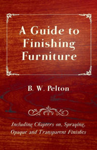 Title: A Guide to Finishing Furniture - Including Chapters on, Spraying, Opaque and Transparent Finishes, Author: B. W. Pelton