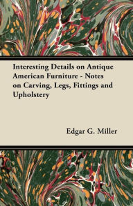 Title: Interesting Details on Antique American Furniture - Notes on Carving, Legs, Fittings and Upholstery, Author: Edgar G. Miller