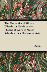 Title: The Mechanics of Water-Wheels - A Guide to the Physics at Work in Water-Wheels with a Horizontal Axis, Author: Anon