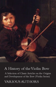 Title: A History of the Violin Bow - A Selection of Classic Articles on the Origins and Development of the Bow (Violin Series), Author: Various Authors