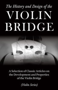 Title: The History and Design of the Violin Bridge - A Selection of Classic Articles on the Development and Properties of the Violin Bridge (Violin Series), Author: Various Authors