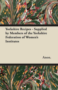 Title: Yorkshire Recipes - Supplied by Members of the Yorkshire Federation of Women's Institutes, Author: Anon