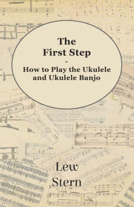 Title: The First Step - How to Play the Ukulele and Ukulele Banjo, Author: Lew Stern