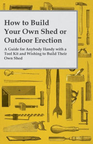 Title: How to Build Your Own Shed or Outdoor Erection - A Guide for Anybody Handy with a Tool Kit and Wishing to Build Their Own Shed, Author: Anon