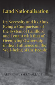 Title: Land Nationalisation its Necessity and its Aims Being a Comparison of the System of Landlord and Tenant with that of Occupying Ownership in their Influence on the Well-being of the People, Author: Alfred Russel Wallace