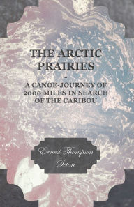 Title: The Arctic Prairies - A Canoe-Journey of 2000 Miles in Search of the Caribou, Author: Ernest Thompson Seton