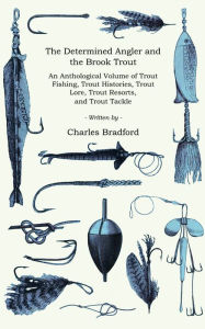 Title: The Determined Angler and the Brook Trout - An Anthological Volume of Trout Fishing, Trout Histories, Trout Lore, Trout Resorts, and Trout Tackle (History of Fishing Series), Author: Charles Bradford