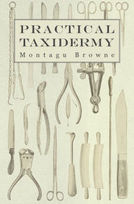 Title: Practical Taxidermy: A Manual of Instruction to the Amateur in Collecting, Preserving, and Setting up Natural History Specimens of All Kinds. To Which is Added a Chapter Upon the Pictorial Arrangement of Museums, Author: Montagu Browne