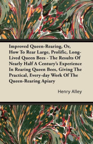 Title: Improved Queen-Rearing, Or, How To Rear Large, Prolific, Long-Lived Queen Bees - The Results Of Nearly Half A Century's Experience In Rearing Queen Bees, Giving The Practical, Every-day Work Of The Queen-Rearing Apiary, Author: Henry Alley