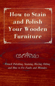 Title: How to Stain and Polish Your Wooden Furniture - French Polishing, Staining, Waxing, Oiling and How to Fix Faults and Mistakes, Author: Anon