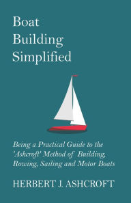 Title: Boat Building Simplified - Being a Practical Guide to the 'Ashcroft' Method of Building, Rowing, Sailing and Motor Boats, Author: Herbert J. Ashcroft