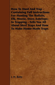 Title: How To Hunt And Trap - Containing Full Instructions For Hunting The Buffalo, Elk, Moose, Deer, Antelope. In Trapping - Tells You All About Steel Traps And How To Make Home-Made Traps, Author: J. H. Batty