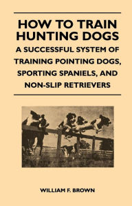 Title: How to Train Hunting Dogs - A Successful System of Training Pointing Dogs, Sporting Spaniels, And Non-Slip Retrievers, Author: William F. Brown