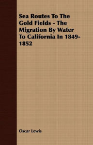 Title: Sea Routes To The Gold Fields - The Migration By Water To California In 1849-1852, Author: Oscar Lewis