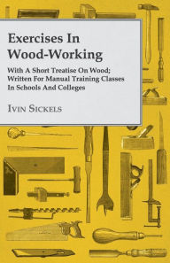 Title: Exercises In Wood-Working; With A Short Treatise On Wood; Written For Manual Training Classes In Schools And Colleges, Author: Ivin Sickels