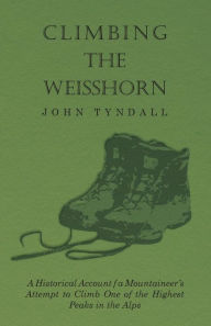 Title: Climbing the Weisshorn - A Historical Account of a Mountaineer's Attempt to Climb One of the Highest Peaks in the Alps, Author: John Tyndall