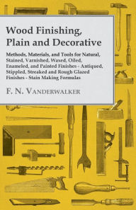 Title: Wood Finishing, Plain and Decorative: Methods, Materials, and Tools for Natural, Stained, Varnished, Waxed, Oiled, Enameled, and Painted Finishes - Antiqued, Stippled, Streaked and Rough Glazed Finishes - Stain Making Formulas, Author: F. N. Vanderwalker