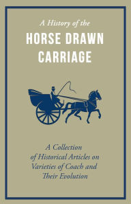 Title: A History of the Horse Drawn Carriage - A Collection of Historical Articles on Varieties of Coach and Their Evolution, Author: Various Authors