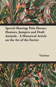 Title: Special Shoeing: Polo Horses, Hunters, Jumpers and Draft Animals - A Historical Article on the Art of the Farrier, Author: Various Authors