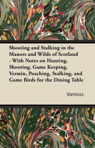 Title: Shooting and Stalking in the Manors and Wilds of Scotland - With Notes on Hunting, Shooting, Game Keeping, Vermin, Poaching, Stalking, and Game Birds for the Dining Table, Author: Various