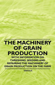 Title: The Machinery of Grain Production - With Information on Threshing, Seeding and Repairing the Machinery of Grain Production on the Farm, Author: Various Authors