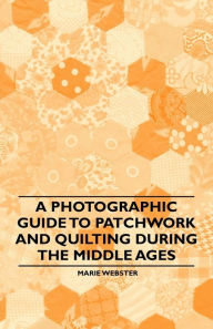 Title: A Photographic Guide to Patchwork and Quilting During the Middle Ages, Author: Marie Webster