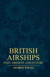 Title: British Airships - Past, Present And Future, Author: George Whale