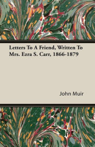 Title: Letters to a Friend - Written to Mrs. Ezra S. Carr 1866-1879, Author: John Muir