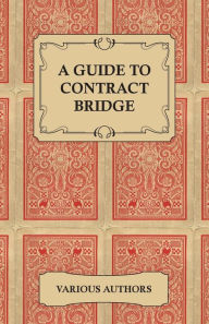 Title: A Guide to Contract Bridge - A Collection of Historical Books and Articles on the Rules and Tactics of Contract Bridge, Author: Various Authors