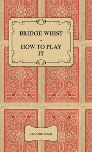 Title: Bridge Whist - How To Play It - With Full Direction, Numerous Examples, Analyses, Illustrative Deals, And A Complete Code Of Laws, With Notes Indicating The Differing Practices At The Most Prominent Clubs, Author: Lennard Leigh