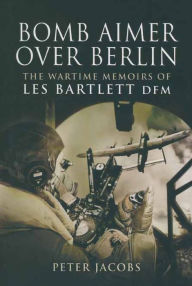 Title: Bomb Aimer Over Berlin: The Wartime Memoirs of Les Bartlett DFM, Author: Peter Jacobs