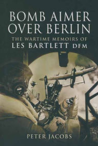 Title: Bomb Aimer Over Berlin: The Wartime Memoirs of Les Bartlett DFM, Author: Les Bartlett