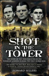 Title: Shot in the Tower: The Stories of the Spies Executed in the Tower of London During the First World War, Author: Leonard Sellers