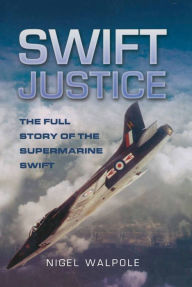 Title: Swift Justice: The Full Story of the Supermarine Swift, Author: Nigel Walpole