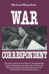 Title: War Correspondent: Decreed Unfit for Service, the Author Saw the Normandy Landings, Arnhem, the Battle of the Bulge and Kamikaze Attacks, Author: Michael Moynihan