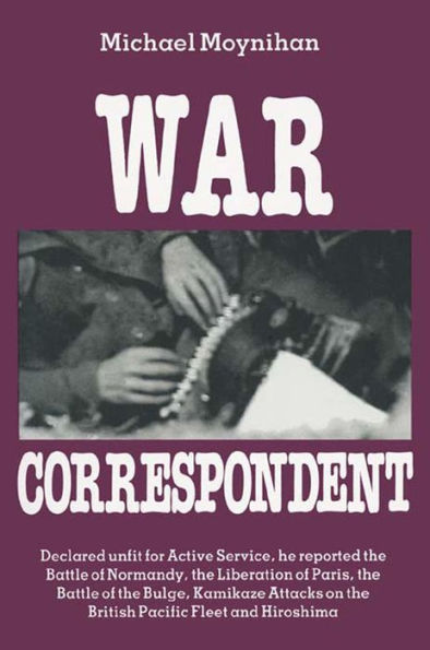 War Correspondent: Decreed Unfit for Service, the Author Saw the Normandy Landings, Arnhem, the Battle of the Bulge and Kamikaze Attacks