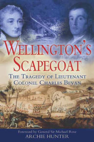 Title: Wellington's Scapegoat: The Tragedy of Lieutenant Colonel Charles Bevan, Author: Archie Hunter