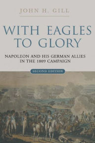 Title: With Eagles to Glory: Napoleon and His German Allies in the 1809 Campaign, Author: John H. Gill