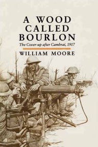 Title: A Wood Called Bourlon: The Cover-up after Cambrai, 1917, Author: William Moore