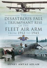 Title: The Disastrous Fall and Triumphant Rise of the Fleet Air Arm from 1912 to 1945, Author: Henry 'Hank' Adlam