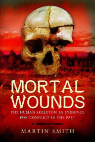 Title: Mortal Wounds: The Human Skeleton as Evidence for Conflict in the Past, Author: Martin Smith