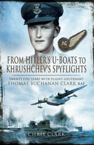 Title: From Hitler's U-Boats to Khruschev's Spyflights: Twenty Five Years with Flight Lieutenant Thomas Buchanan Clark, RAF, Author: Chris Clarke