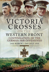 Title: Victoria Crosses on the Western Front - Continuation of the German 1918 Offensives: 24 March - 24 July 1918, Author: Paul Oldfield