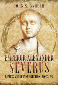 Title: Emperor Alexander Severus: Rome's Age of Insurrection, AD 222-235, Author: John S. McHugh