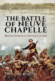 Title: The Battle of Neuve Chapelle: Britain's Forgotten Offensive of 1915, Author: Paul Kendall