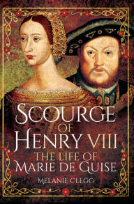 Title: Scourge of Henry VIII: The Life of Marie de Guise, Author: Melanie Clegg