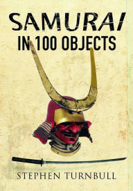 Title: The Samurai in 100 Objects: The Fascinating World of the Samurai as Seen Through Arms and Armour, Places and Images, Author: Stephen Turnbull