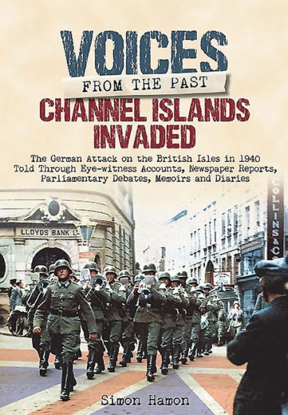 Channel Islands Invaded: The German Attack on the British Isles in 1940 Told Through Eye-Witness Accounts, Newspapers Reports, Parliamentary Debates, Memoirs and Diaries